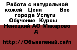 Работа с натуральной кожей › Цена ­ 500 - Все города Услуги » Обучение. Курсы   . Ненецкий АО,Макарово д.